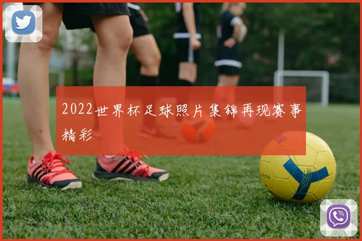 2022世界杯足球照片集锦再现赛事精彩