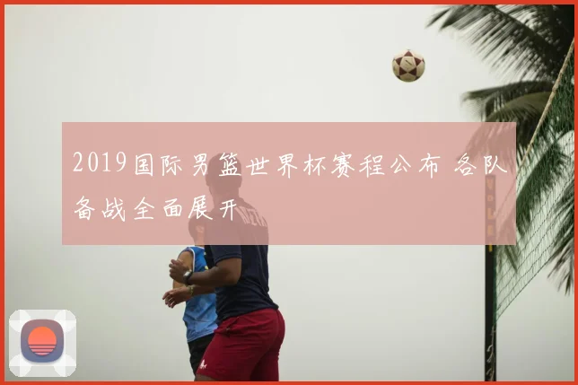 2019国际男篮世界杯赛程公布 各队备战全面展开
