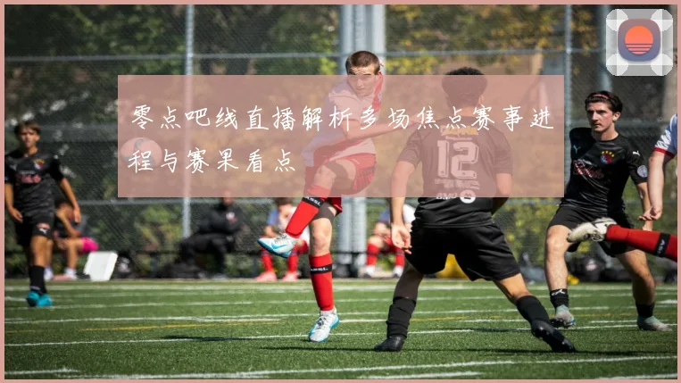 零点吧线直播解析多场焦点赛事进程与赛果看点