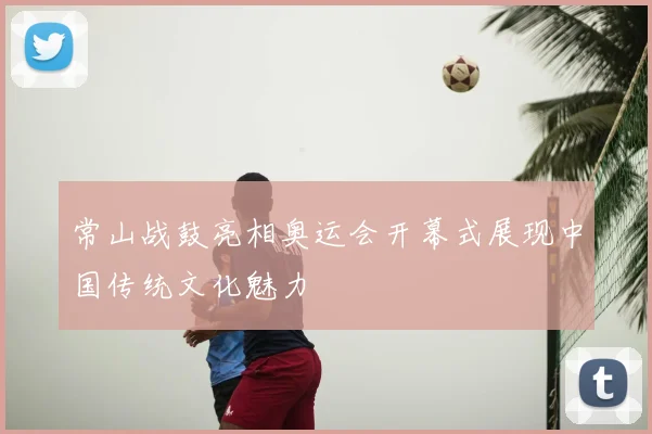 常山战鼓亮相奥运会开幕式展现中国传统文化魅力