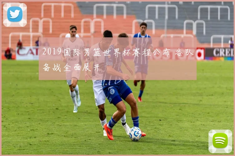 2019国际男篮世界杯赛程公布 各队备战全面展开