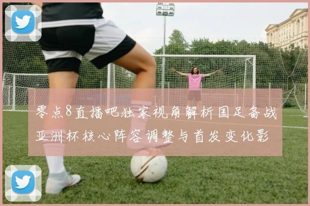 零点8直播吧独家视角解析国足备战亚洲杯核心阵容调整与首发变化影响