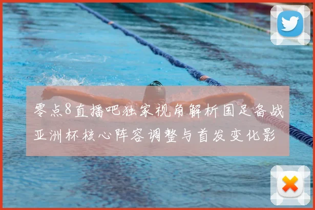 零点8直播吧独家视角解析国足备战亚洲杯核心阵容调整与首发变化影响