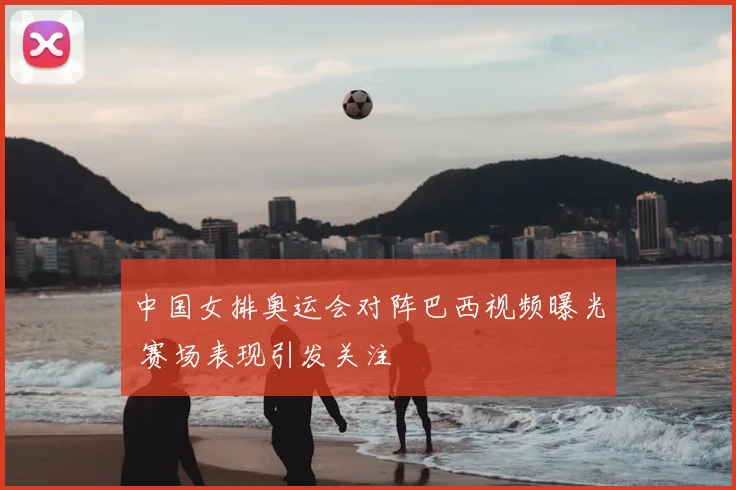 中国女排奥运会对阵巴西视频曝光 赛场表现引发关注