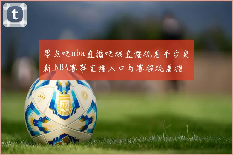 零点吧nba直播吧线直播观看平台更新 NBA赛事直播入口与赛程观看指南