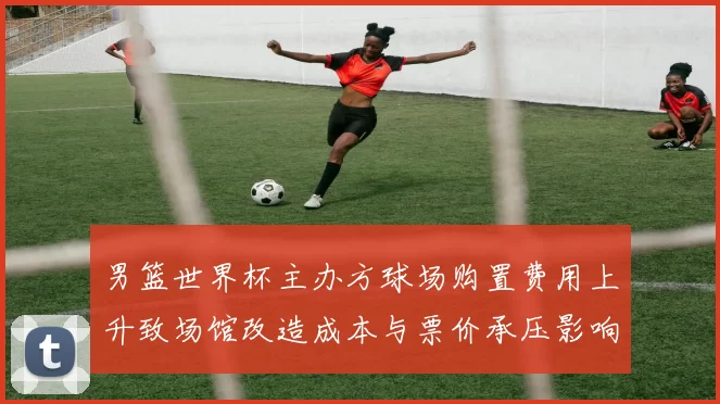 男篮世界杯主办方球场购置费用上升致场馆改造成本与票价承压影响运营