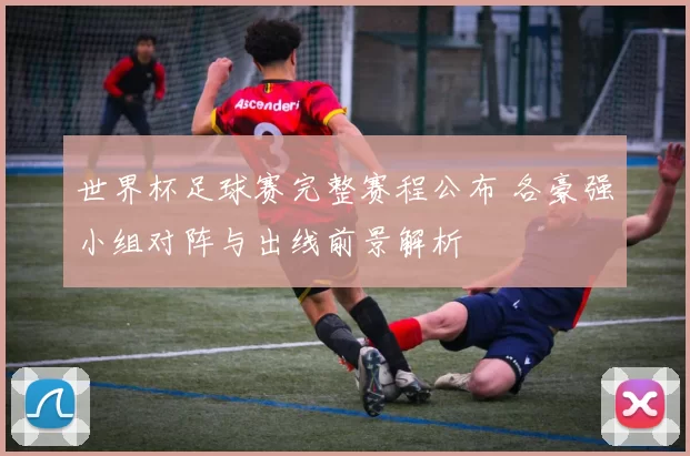 世界杯足球赛完整赛程公布 各豪强小组对阵与出线前景解析