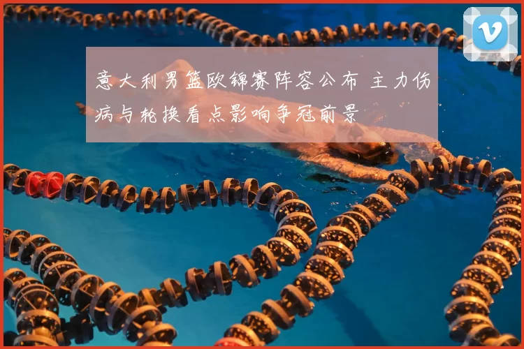 意大利男篮欧锦赛阵容公布 主力伤病与轮换看点影响争冠前景