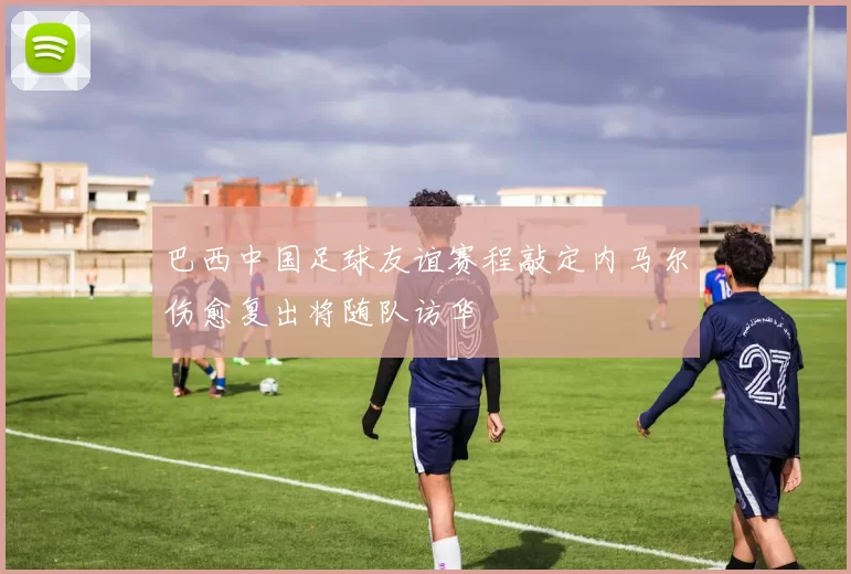 巴西中国足球友谊赛程敲定内马尔伤愈复出将随队访华