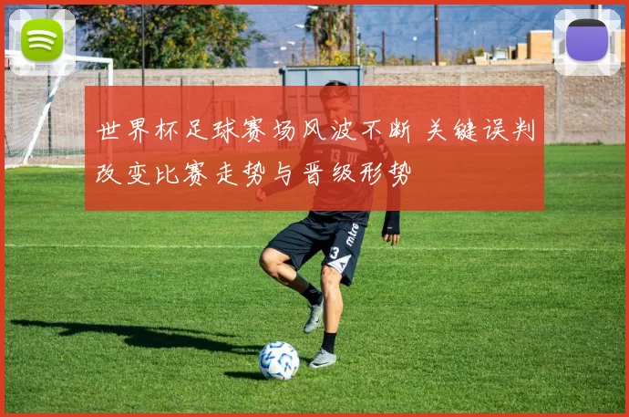 世界杯足球赛场风波不断 关键误判改变比赛走势与晋级形势