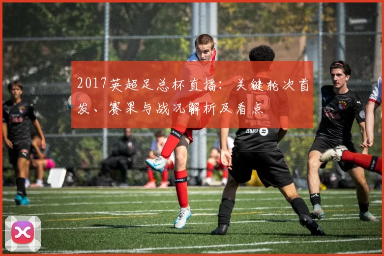 2017英超足总杯直播：关键轮次首发、赛果与战况解析及看点