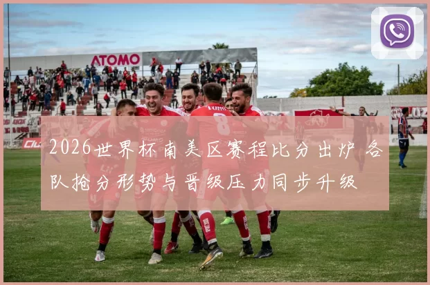 2026世界杯南美区赛程比分出炉 各队抢分形势与晋级压力同步升级