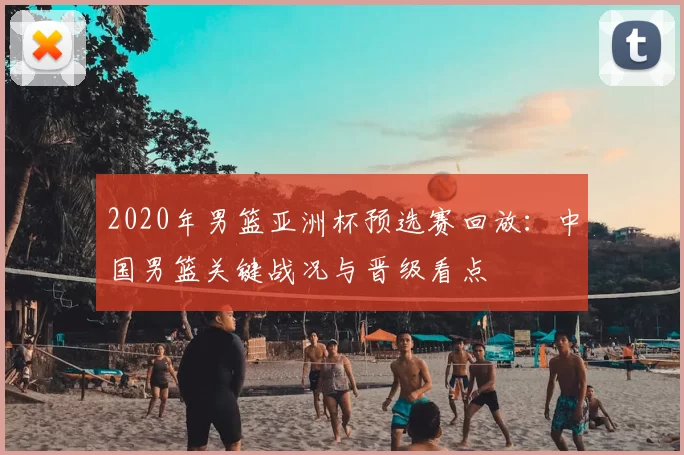 2020年男篮亚洲杯预选赛回放：中国男篮关键战况与晋级看点