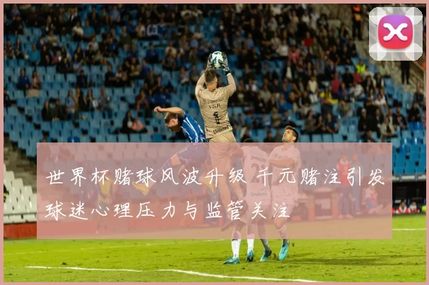 世界杯赌球风波升级 千元赌注引发球迷心理压力与监管关注