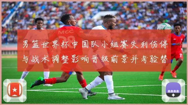 男篮世界杯中国队小组赛失利伤停与战术调整影响晋级前景并考验替补深度