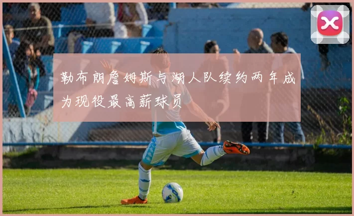 勒布朗詹姆斯与湖人队续约两年成为现役最高薪球员