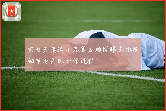 宋丹丹奥运小品幕后趣闻曝光排练细节与团队合作过程