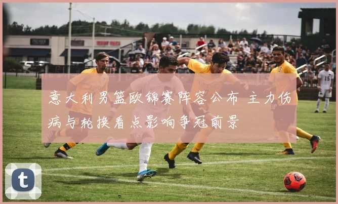 意大利男篮欧锦赛阵容公布 主力伤病与轮换看点影响争冠前景