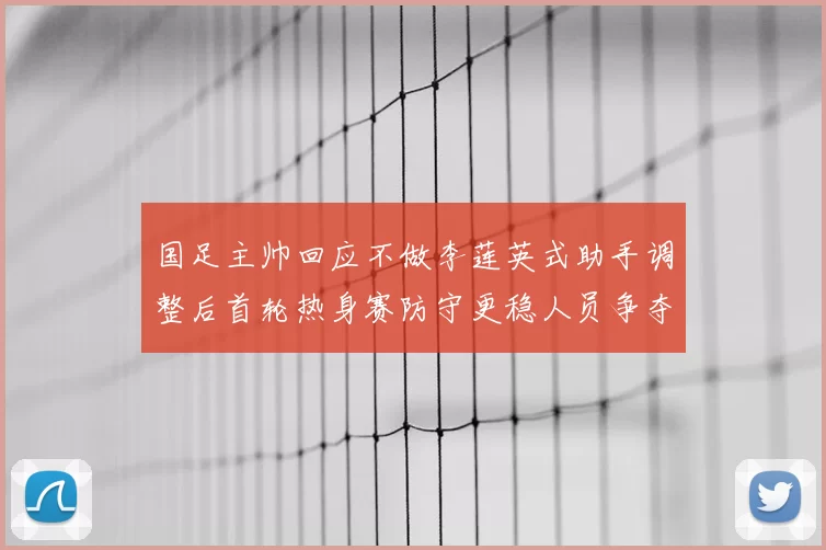 国足主帅回应不做李莲英式助手调整后首轮热身赛防守更稳人员争夺加剧