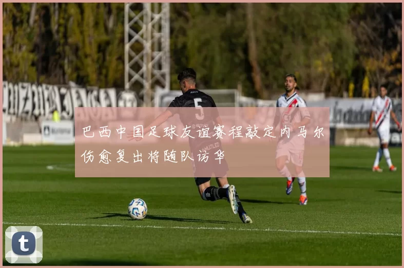 巴西中国足球友谊赛程敲定内马尔伤愈复出将随队访华