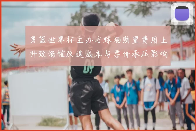 男篮世界杯主办方球场购置费用上升致场馆改造成本与票价承压影响运营