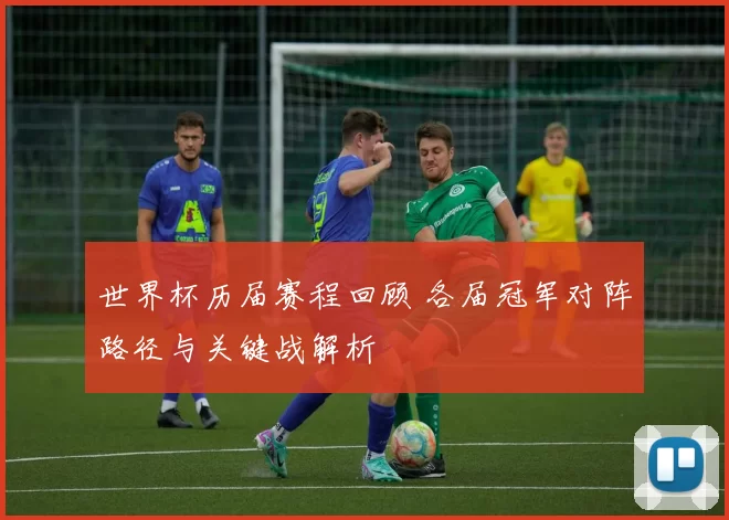 世界杯历届赛程回顾 各届冠军对阵路径与关键战解析