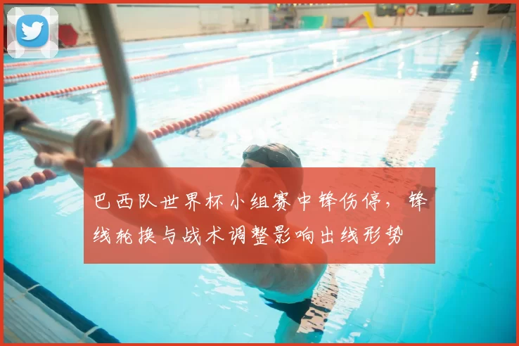 巴西队世界杯小组赛中锋伤停，锋线轮换与战术调整影响出线形势