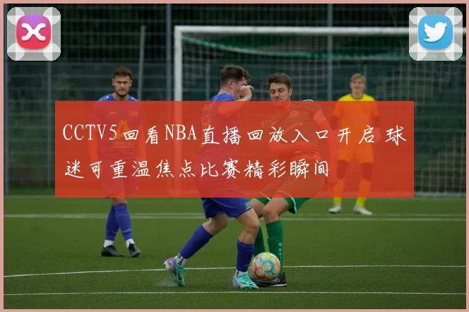 CCTV5回看NBA直播回放入口开启 球迷可重温焦点比赛精彩瞬间