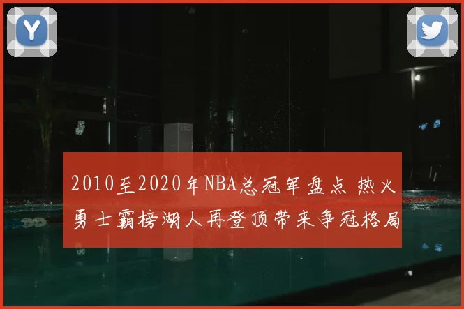 2010至2020年NBA总冠军盘点 热火勇士霸榜湖人再登顶带来争冠格局变化