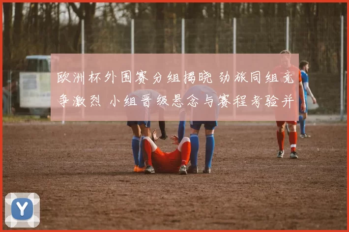 欧洲杯外围赛分组揭晓 劲旅同组竞争激烈 小组晋级悬念与赛程考验并存