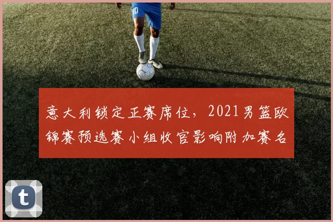 意大利锁定正赛席位，2021男篮欧锦赛预选赛小组收官影响附加赛名额
