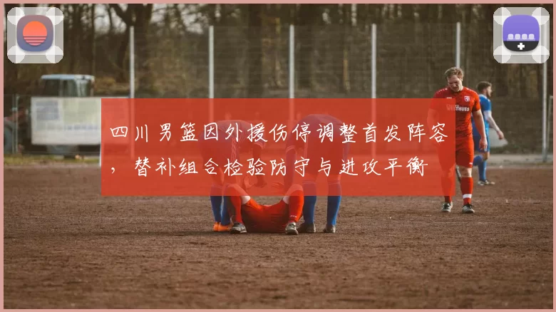 四川男篮因外援伤停调整首发阵容，替补组合检验防守与进攻平衡