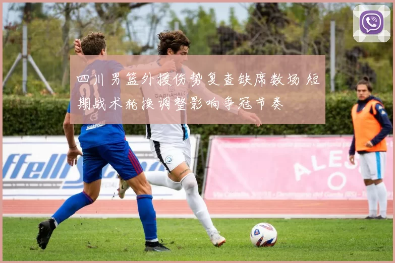 四川男篮外援伤势复查缺席数场 短期战术轮换调整影响争冠节奏